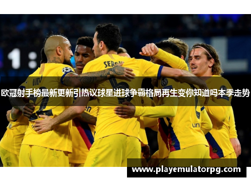 欧冠射手榜最新更新引热议球星进球争霸格局再生变你知道吗本季走势