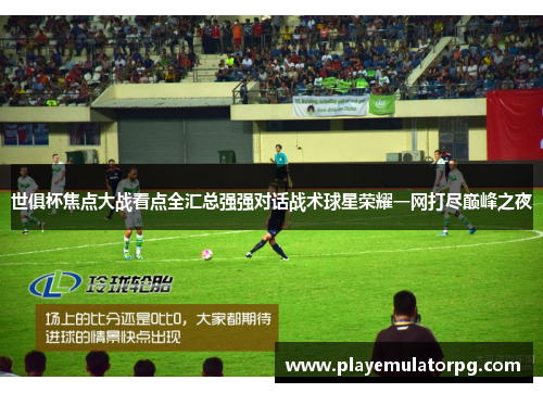 世俱杯焦点大战看点全汇总强强对话战术球星荣耀一网打尽巅峰之夜