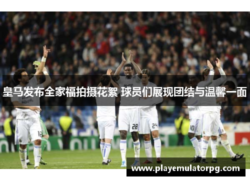 皇马发布全家福拍摄花絮 球员们展现团结与温馨一面