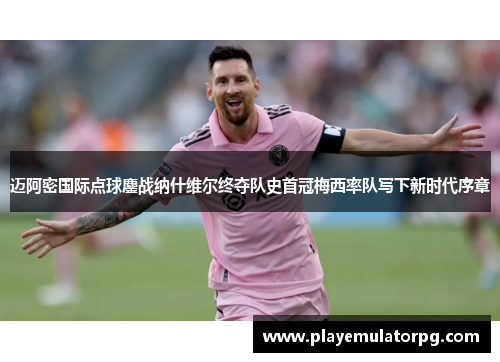 迈阿密国际点球鏖战纳什维尔终夺队史首冠梅西率队写下新时代序章