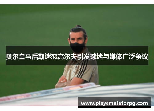 贝尔皇马后期迷恋高尔夫引发球迷与媒体广泛争议 贝尔皇马后期迷恋高尔夫引发球迷与媒体广泛争议