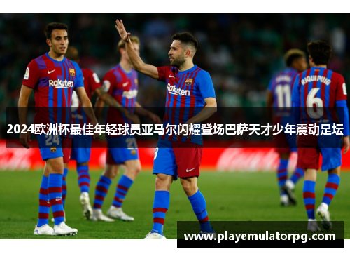 2024欧洲杯最佳年轻球员亚马尔闪耀登场巴萨天才少年震动足坛 2024欧洲杯最佳年轻球员亚马尔闪耀登场巴萨天才少年震动足坛